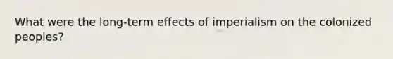 What were the long-term effects of imperialism on the colonized peoples?