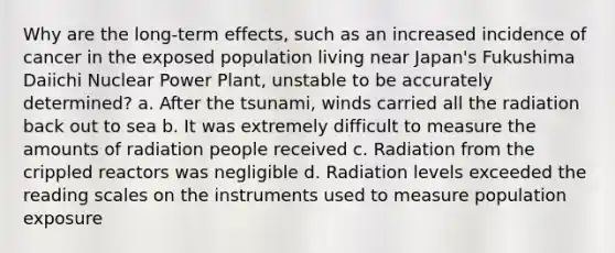 Why are the long-term effects, such as an increased incidence of cancer in the exposed population living near Japan's Fukushima Daiichi Nuclear Power Plant, unstable to be accurately determined? a. After the tsunami, winds carried all the radiation back out to sea b. It was extremely difficult to measure the amounts of radiation people received c. Radiation from the crippled reactors was negligible d. Radiation levels exceeded the reading scales on the instruments used to measure population exposure