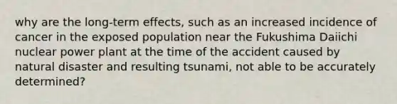 why are the long-term effects, such as an increased incidence of cancer in the exposed population near the Fukushima Daiichi nuclear power plant at the time of the accident caused by natural disaster and resulting tsunami, not able to be accurately determined?