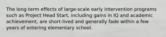 The long-term effects of large-scale early intervention programs such as Project Head Start, including gains in IQ and academic achievement, are short-lived and generally fade within a few years of entering elementary school.