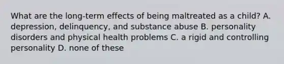 What are the long-term effects of being maltreated as a child? A. depression, delinquency, and substance abuse B. personality disorders and physical health problems C. a rigid and controlling personality D. none of these