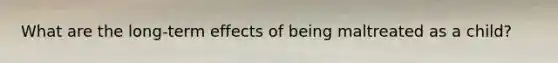 What are the long-term effects of being maltreated as a child?