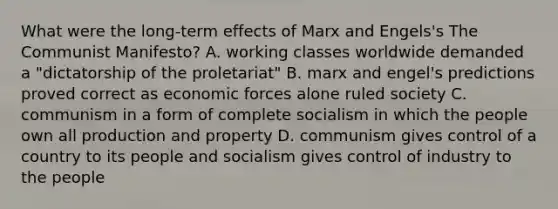 What were the long-term effects of Marx and Engels's The Communist Manifesto? A. working classes worldwide demanded a "dictatorship of the proletariat" B. marx and engel's predictions proved correct as economic forces alone ruled society C. communism in a form of complete socialism in which the people own all production and property D. communism gives control of a country to its people and socialism gives control of industry to the people