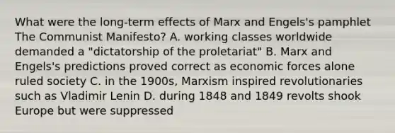 What were the long-term effects of Marx and Engels's pamphlet The Communist Manifesto? A. working classes worldwide demanded a "dictatorship of the proletariat" B. Marx and Engels's predictions proved correct as economic forces alone ruled society C. in the 1900s, Marxism inspired revolutionaries such as Vladimir Lenin D. during 1848 and 1849 revolts shook Europe but were suppressed