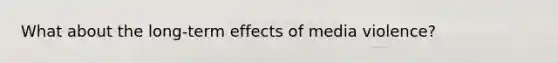 What about the long-term effects of media violence?