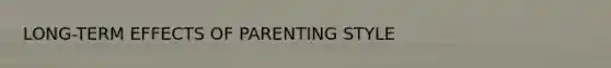 LONG-TERM EFFECTS OF PARENTING STYLE