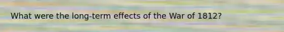 What were the long-term effects of the War of 1812?