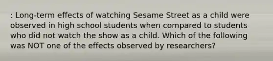 : Long-term effects of watching Sesame Street as a child were observed in high school students when compared to students who did not watch the show as a child. Which of the following was NOT one of the effects observed by researchers?