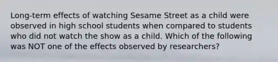 Long-term effects of watching Sesame Street as a child were observed in high school students when compared to students who did not watch the show as a child. Which of the following was NOT one of the effects observed by researchers?