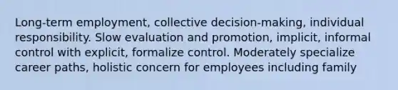 Long-term employment, collective decision-making, individual responsibility. Slow evaluation and promotion, implicit, informal control with explicit, formalize control. Moderately specialize career paths, holistic concern for employees including family