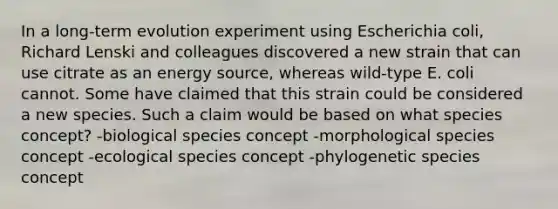 In a long-term evolution experiment using Escherichia coli, Richard Lenski and colleagues discovered a new strain that can use citrate as an energy source, whereas wild-type E. coli cannot. Some have claimed that this strain could be considered a new species. Such a claim would be based on what species concept? -biological species concept -morphological species concept -ecological species concept -phylogenetic species concept