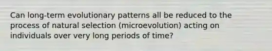 Can long-term evolutionary patterns all be reduced to the process of natural selection (microevolution) acting on individuals over very long periods of time?