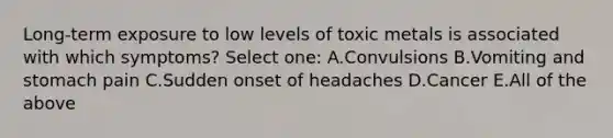 Long-term exposure to low levels of toxic metals is associated with which symptoms? Select one: A.Convulsions B.Vomiting and stomach pain C.Sudden onset of headaches D.Cancer E.All of the above