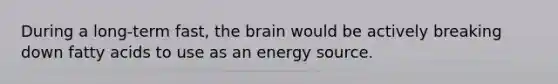 During a long-term fast, the brain would be actively breaking down fatty acids to use as an energy source.