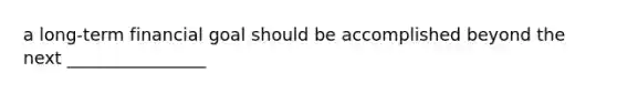 a long-term financial goal should be accomplished beyond the next ________________
