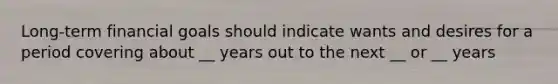 Long-term financial goals should indicate wants and desires for a period covering about __ years out to the next __ or __ years