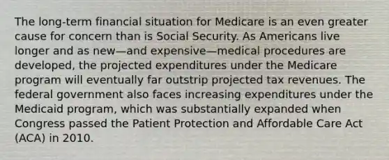 The long-term financial situation for Medicare is an even greater cause for concern than is Social Security. As Americans live longer and as new—and expensive—medical procedures are developed, the projected expenditures under the Medicare program will eventually far outstrip projected tax revenues. The federal government also faces increasing expenditures under the Medicaid program, which was substantially expanded when Congress passed the Patient Protection and Affordable Care Act (ACA) in 2010.