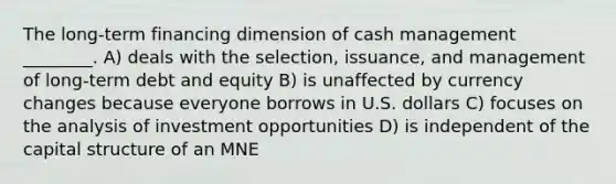 The long-term financing dimension of cash management ________. A) deals with the selection, issuance, and management of long-term debt and equity B) is unaffected by currency changes because everyone borrows in U.S. dollars C) focuses on the analysis of investment opportunities D) is independent of the capital structure of an MNE