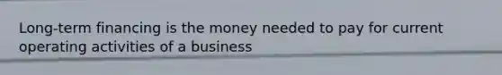 Long-term financing is the money needed to pay for current operating activities of a business