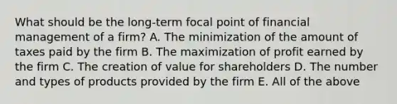 What should be the long-term focal point of financial management of a firm? A. The minimization of the amount of taxes paid by the firm B. The maximization of profit earned by the firm C. The creation of value for shareholders D. The number and types of products provided by the firm E. All of the above