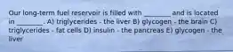 Our long-term fuel reservoir is filled with ________ and is located in ________. A) triglycerides - the liver B) glycogen - the brain C) triglycerides - fat cells D) insulin - the pancreas E) glycogen - the liver