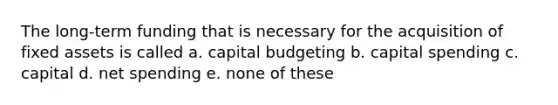 The long-term funding that is necessary for the acquisition of fixed assets is called a. capital budgeting b. capital spending c. capital d. net spending e. none of these