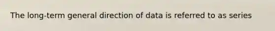 The long-term general direction of data is referred to as series