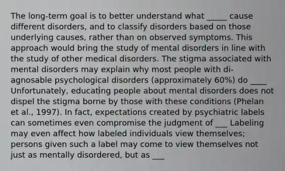 The long-term goal is to better understand what _____ cause different disorders, and to classify disorders based on those underlying causes, rather than on observed symptoms. This approach would bring the study of mental disorders in line with the study of other medical disorders. The stigma associated with mental disorders may explain why most people with di-agnosable psychological disorders (approximately 60%) do ____ Unfortunately, educating people about mental disorders does not dispel the stigma borne by those with these conditions (Phelan et al., 1997). In fact, expectations created by psychiatric labels can sometimes even compromise the judgment of ___ Labeling may even affect how labeled individuals view themselves; persons given such a label may come to view themselves not just as mentally disordered, but as ___