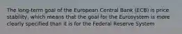 The​ long-term goal of the European Central Bank​ (ECB) is price​ stability, which means that the goal for the Eurosystem is more clearly specified than it is for the Federal Reserve System