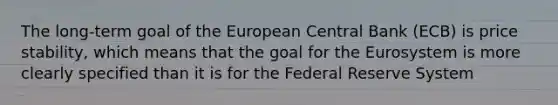 The​ long-term goal of the European Central Bank​ (ECB) is price​ stability, which means that the goal for the Eurosystem is more clearly specified than it is for the Federal Reserve System