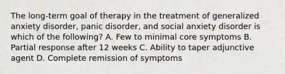 The long-term goal of therapy in the treatment of generalized anxiety disorder, panic disorder, and social anxiety disorder is which of the following? A. Few to minimal core symptoms B. Partial response after 12 weeks C. Ability to taper adjunctive agent D. Complete remission of symptoms