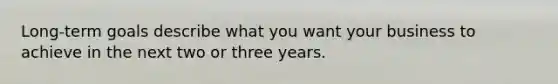 Long-term goals describe what you want your business to achieve in the next two or three years.