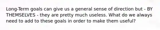 Long-Term goals can give us a general sense of direction but - BY THEMSELVES - they are pretty much useless. What do we always need to add to these goals in order to make them useful?