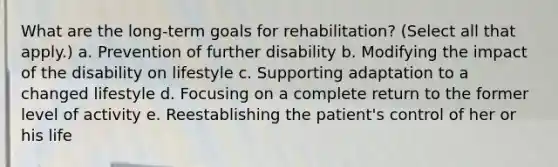 What are the long-term goals for rehabilitation? (Select all that apply.) a. Prevention of further disability b. Modifying the impact of the disability on lifestyle c. Supporting adaptation to a changed lifestyle d. Focusing on a complete return to the former level of activity e. Reestablishing the patient's control of her or his life