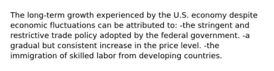 The long-term growth experienced by the U.S. economy despite economic fluctuations can be attributed to: -the stringent and restrictive trade policy adopted by the federal government. -a gradual but consistent increase in the price level. -the immigration of skilled labor from developing countries.