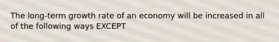 The long-term growth rate of an economy will be increased in all of the following ways EXCEPT