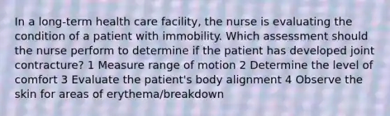 In a long-term health care facility, the nurse is evaluating the condition of a patient with immobility. Which assessment should the nurse perform to determine if the patient has developed joint contracture? 1 Measure range of motion 2 Determine the level of comfort 3 Evaluate the patient's body alignment 4 Observe the skin for areas of erythema/breakdown