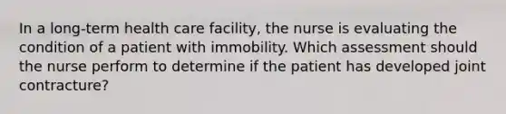 In a long-term health care facility, the nurse is evaluating the condition of a patient with immobility. Which assessment should the nurse perform to determine if the patient has developed joint contracture?