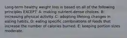 Long-term healthy weight loss is based on all of the following principles EXCEPT: A: making nutrient-dense choices. B: increasing physical activity. C: adopting lifelong changes in eating habits. D: eating specific combinations of foods that increase the number of calories burned. E: keeping portion sizes moderate.