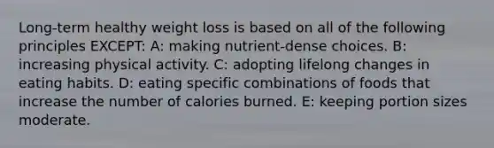 Long-term healthy weight loss is based on all of the following principles EXCEPT: A: making nutrient-dense choices. B: increasing physical activity. C: adopting lifelong changes in eating habits. D: eating specific combinations of foods that increase the number of calories burned. E: keeping portion sizes moderate.