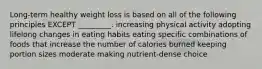 Long-term healthy weight loss is based on all of the following principles EXCEPT _________. increasing physical activity adopting lifelong changes in eating habits eating specific combinations of foods that increase the number of calories burned keeping portion sizes moderate making nutrient-dense choice