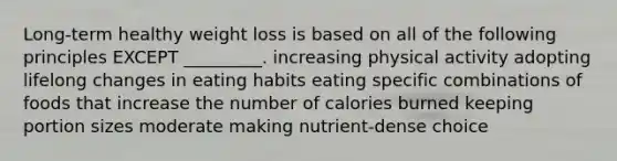 Long-term healthy weight loss is based on all of the following principles EXCEPT _________. increasing physical activity adopting lifelong changes in eating habits eating specific combinations of foods that increase the number of calories burned keeping portion sizes moderate making nutrient-dense choice