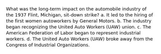 What was the long-term impact on the automobile industry of the 1937 Flint, Michigan, sit-down strike? a. It led to the hiring of the first women autoworkers by General Motors. b. The industry began recognizing the United Auto Workers (UAW) union. c. The American Federation of Labor began to represent industrial workers. d. The United Auto Workers (UAW) broke away from the Congress of Industrial Organizations.