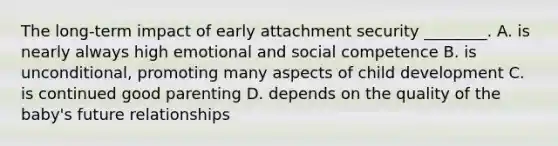 The long-term impact of early attachment security ________. A. is nearly always high emotional and social competence B. is unconditional, promoting many aspects of child development C. is continued good parenting D. depends on the quality of the baby's future relationships