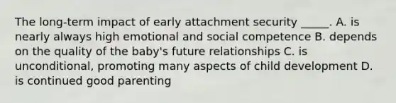 The long-term impact of early attachment security _____. A. is nearly always high emotional and social competence B. depends on the quality of the baby's future relationships C. is unconditional, promoting many aspects of child development D. is continued good parenting