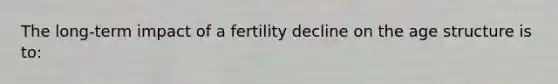 The long-term impact of a fertility decline on the age structure is to: