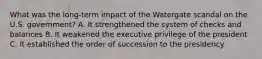 What was the long-term impact of the Watergate scandal on the U.S. government? A. It strengthened the system of checks and balances B. It weakened the executive privilege of the president C. It established the order of succession to the presidency