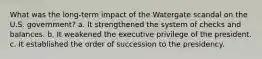 What was the long-term impact of the Watergate scandal on the U.S. government? a. It strengthened the system of checks and balances. b. It weakened the executive privilege of the president. c. It established the order of succession to the presidency.