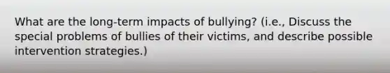 What are the long-term impacts of bullying? (i.e., Discuss the special problems of bullies of their victims, and describe possible intervention strategies.)