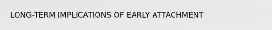 LONG-TERM IMPLICATIONS OF EARLY ATTACHMENT